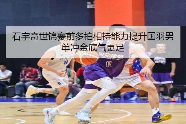 石宇奇世锦赛前多拍相持能力提升国羽男单冲金底气更足